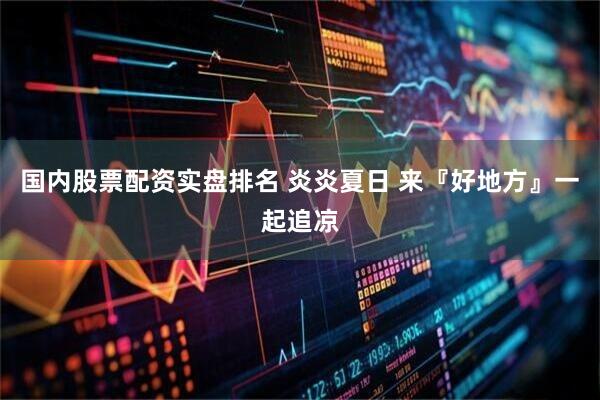 国内股票配资实盘排名 炎炎夏日 来『好地方』一起追凉