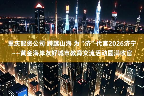 重庆配资公司 跨越山海 为“济”代言2026济宁——黄金海岸友好城市教育交流活动圆满收官