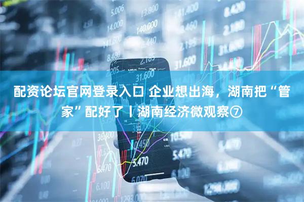 配资论坛官网登录入口 企业想出海，湖南把“管家”配好了丨湖南经济微观察⑦