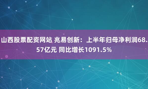 山西股票配资网站 兆易创新：上半年归母净利润68.57亿元 同比增长1091.5%