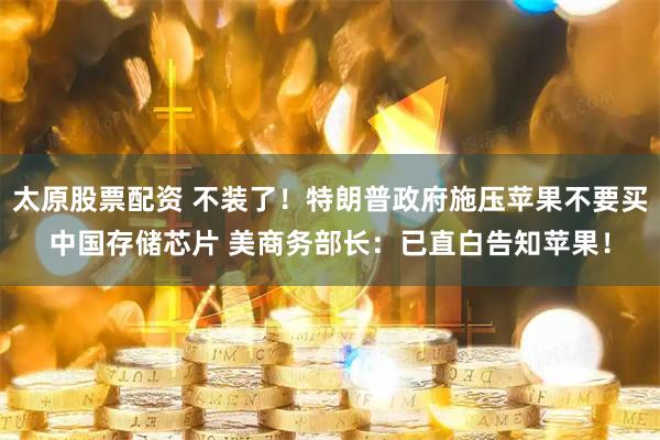 太原股票配资 不装了！特朗普政府施压苹果不要买中国存储芯片 美商务部长：已直白告知苹果！